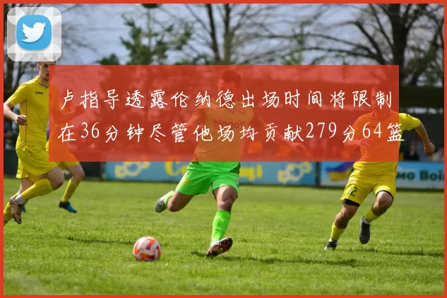 卢指导透露伦纳德出场时间将限制在36分钟尽管他场均贡献279分64篮板37助攻