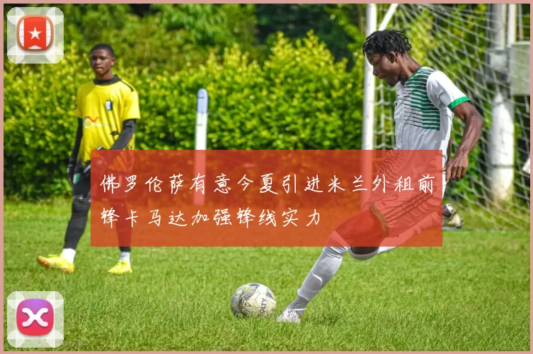 佛罗伦萨有意今夏引进米兰外租前锋卡马达加强锋线实力