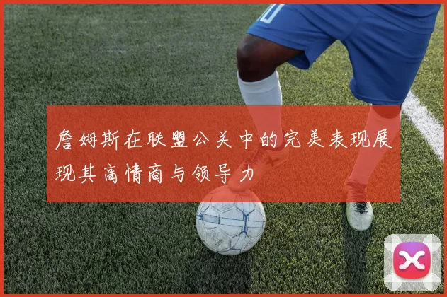 詹姆斯在联盟公关中的完美表现展现其高情商与领导力