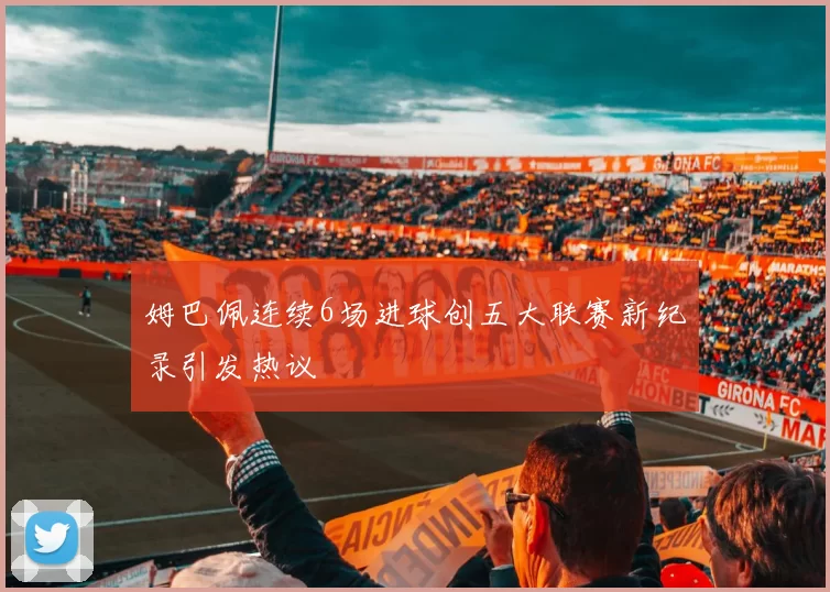 姆巴佩连续6场进球创五大联赛新纪录引发热议