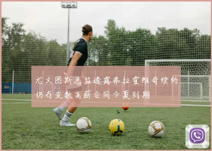 尤文图斯总监透露弗拉霍维奇续约仍存变数高薪合同今夏到期