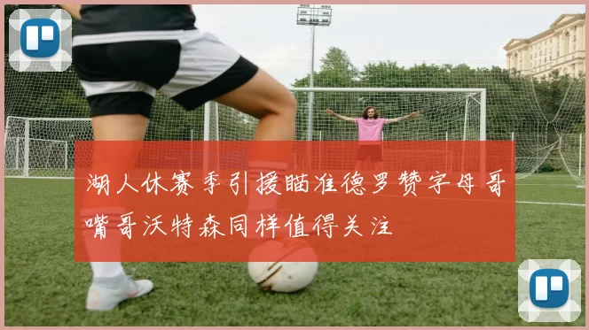 湖人休赛季引援瞄准德罗赞字母哥嘴哥沃特森同样值得关注