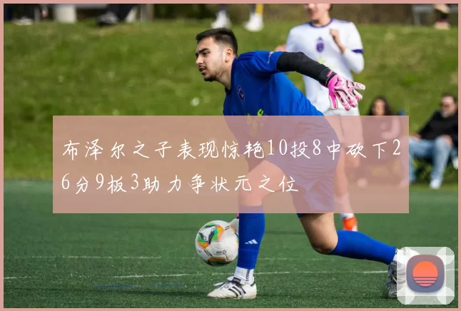 布泽尔之子表现惊艳10投8中砍下26分9板3助力争状元之位