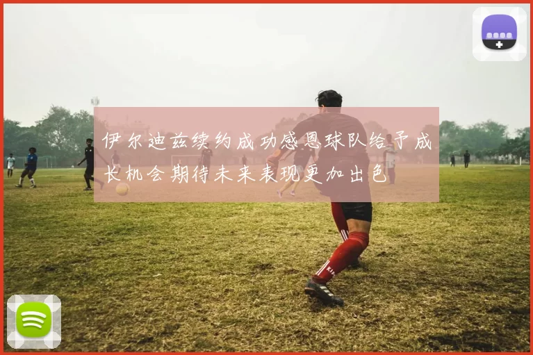 伊尔迪兹续约成功感恩球队给予成长机会期待未来表现更加出色