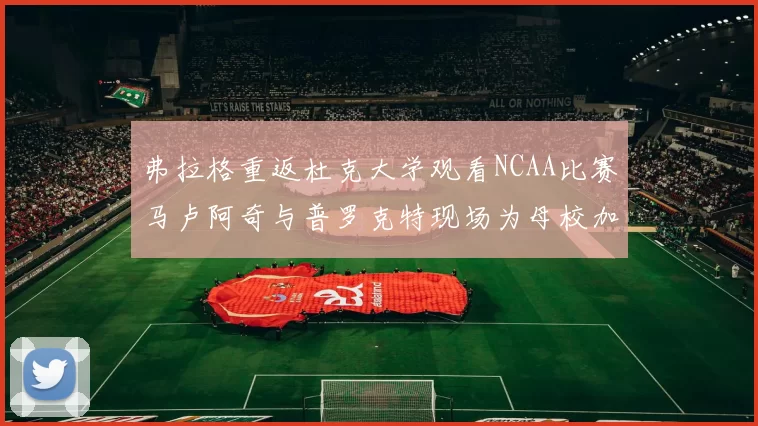 弗拉格重返杜克大学观看NCAA比赛马卢阿奇与普罗克特现场为母校加油助威