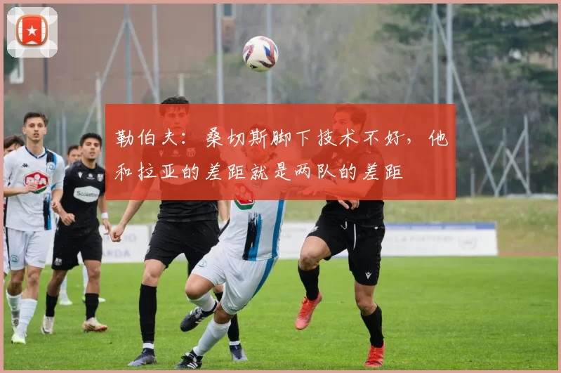 勒伯夫：桑切斯脚下技术不好，他和拉亚的差距就是两队的差距