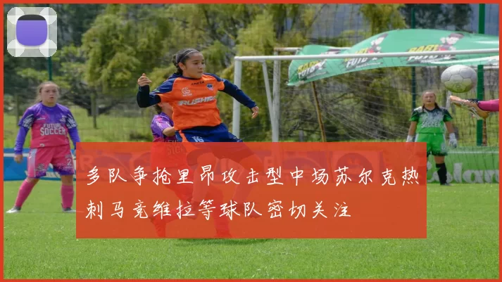 多队争抢里昂攻击型中场苏尔克热刺马竞维拉等球队密切关注
