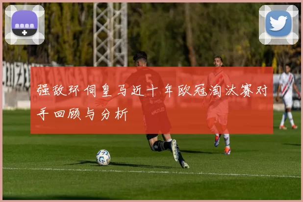 强敌环伺皇马近十年欧冠淘汰赛对手回顾与分析