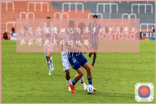 小乔丹深情回忆与保罗的岁月愿兄弟获得更美好的结局