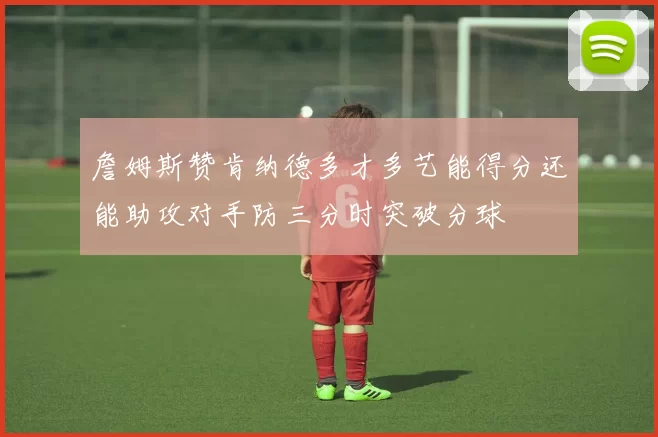 詹姆斯赞肯纳德多才多艺能得分还能助攻对手防三分时突破分球