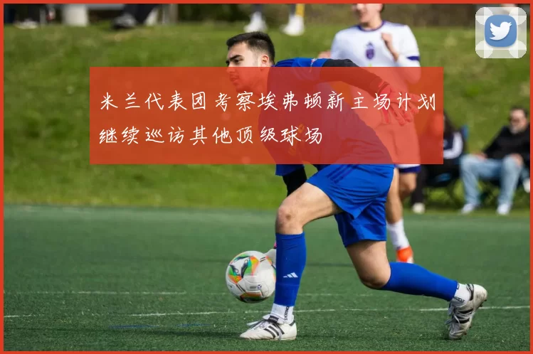 米兰代表团考察埃弗顿新主场计划继续巡访其他顶级球场