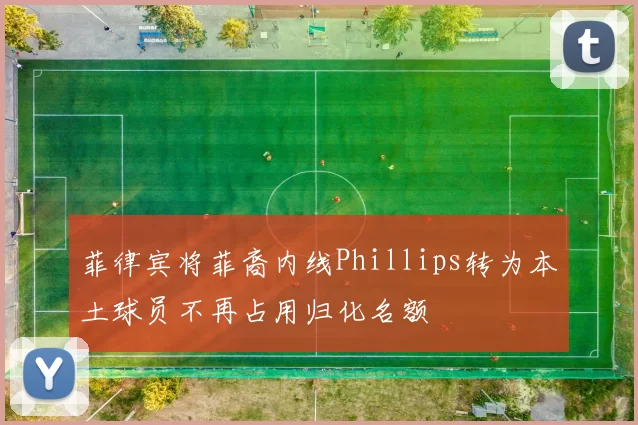 菲律宾将菲裔内线Phillips转为本土球员不再占用归化名额