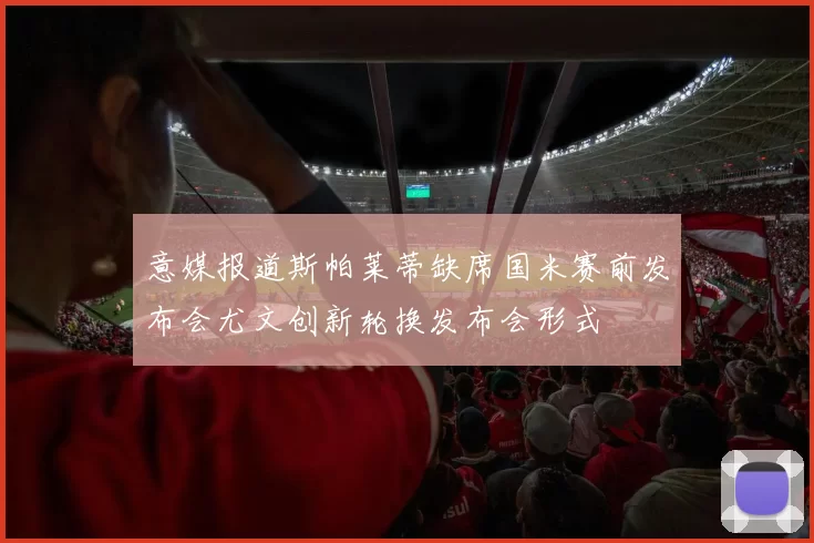意媒报道斯帕莱蒂缺席国米赛前发布会尤文创新轮换发布会形式