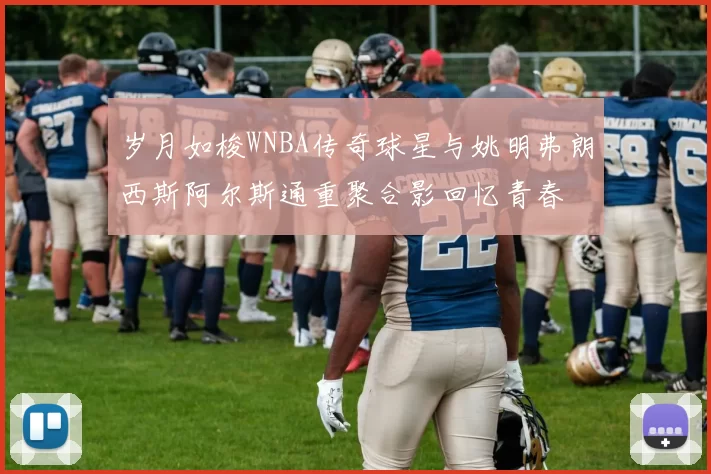 岁月如梭WNBA传奇球星与姚明弗朗西斯阿尔斯通重聚合影回忆青春