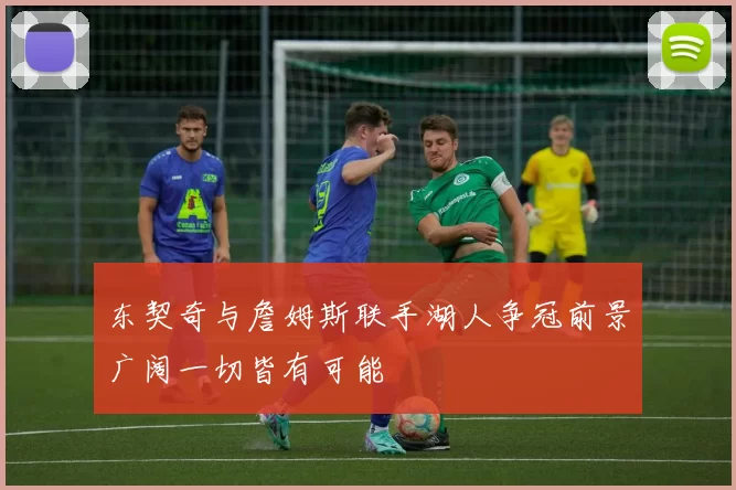 东契奇与詹姆斯联手湖人争冠前景广阔一切皆有可能