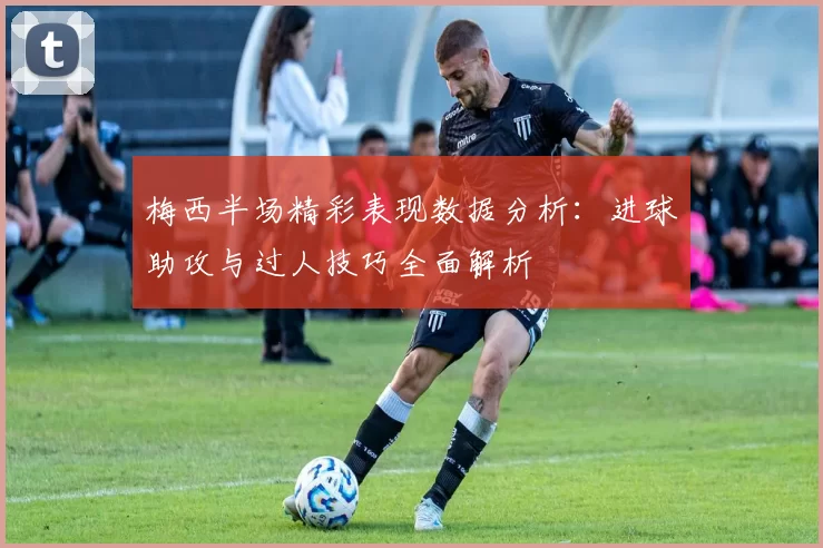 梅西半场精彩表现数据分析：进球助攻与过人技巧全面解析