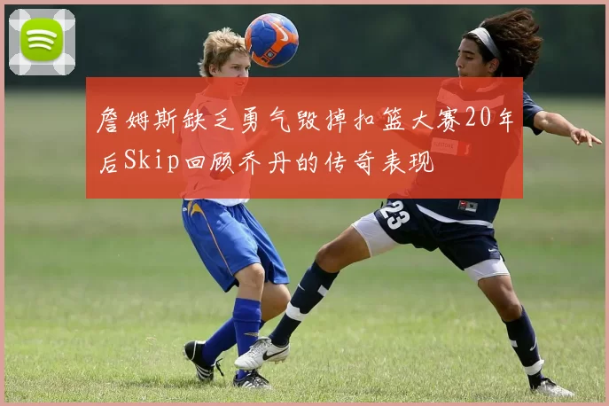 詹姆斯缺乏勇气毁掉扣篮大赛20年后Skip回顾乔丹的传奇表现
