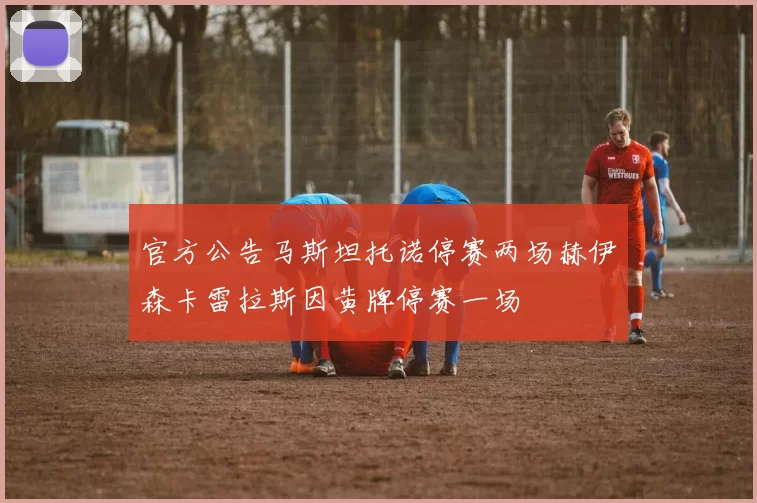 官方公告马斯坦托诺停赛两场赫伊森卡雷拉斯因黄牌停赛一场