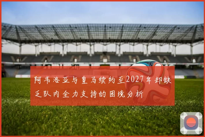 阿韦洛亚与皇马续约至2027年却缺乏队内全力支持的困境分析