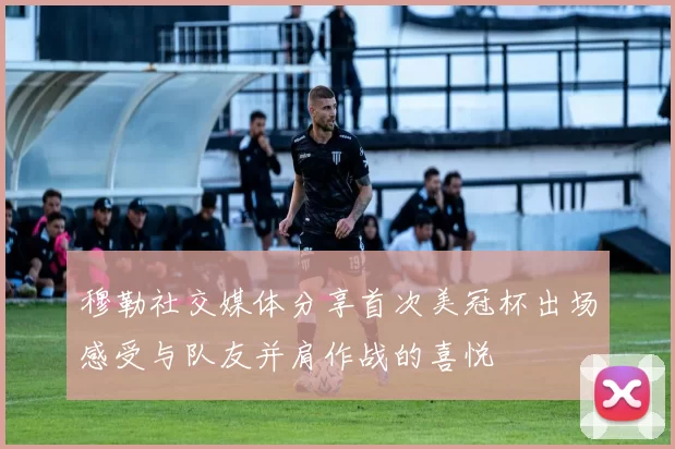 穆勒社交媒体分享首次美冠杯出场感受与队友并肩作战的喜悦